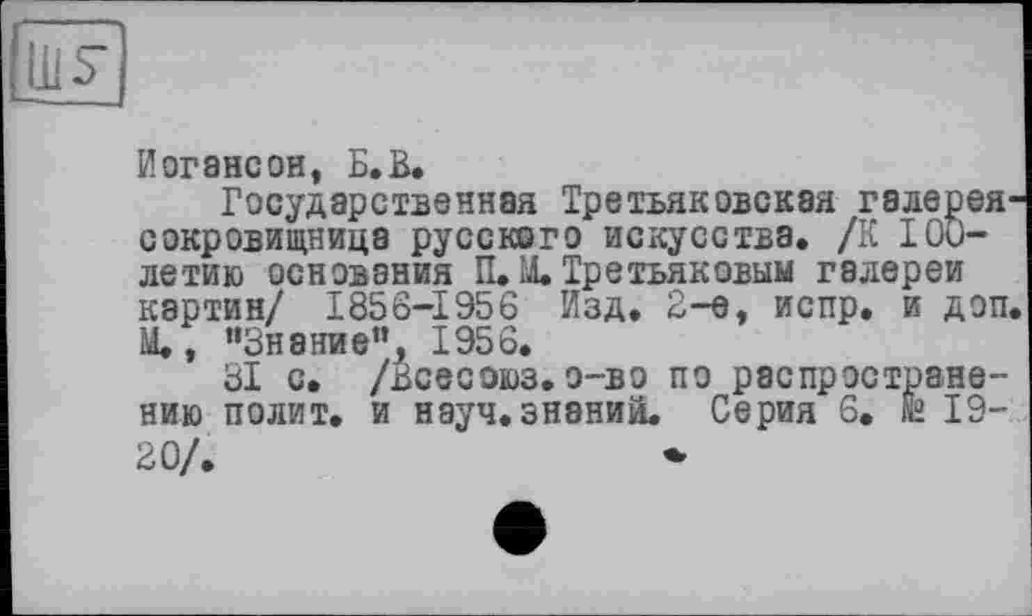 ﻿Ш5-
Иorэнсон, Б.В.
Государственная Третьяковская галерея-сокровищница русского искусства. /К 100-летию основания П. М. Третьяковым галереи картин/ 1856-1956 Изд. 2-е, испр. и доп. М., “Знание”, 1956.
31 с. /Всесоюз.о—во по распространению полит, и науч, знании. Серия 6. fâ 19-20/.